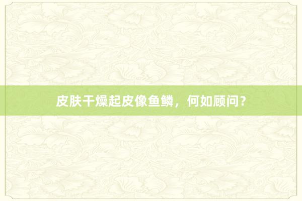 皮肤干燥起皮像鱼鳞，何如顾问？